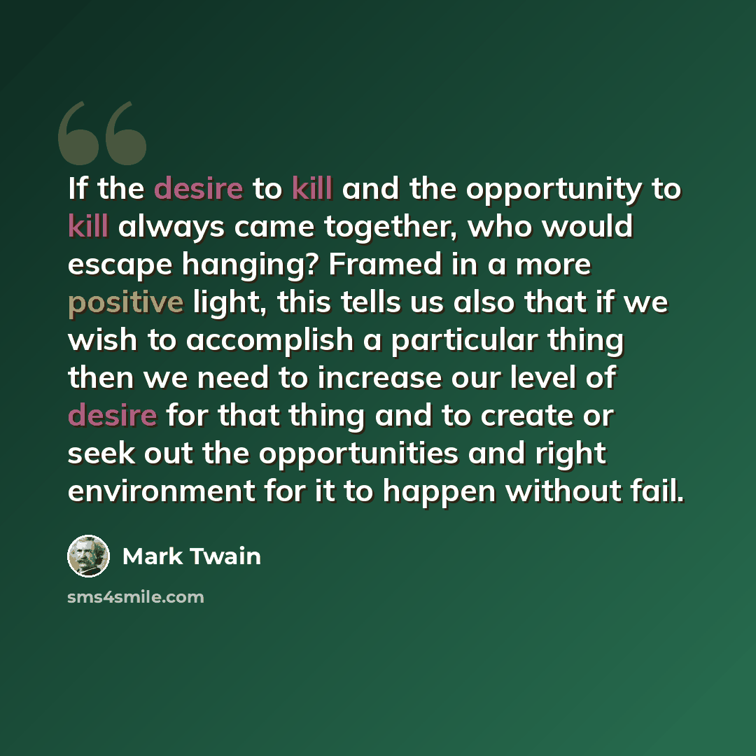 “If the desire to kill and the opportunity to kill always came together, who would escape hanging? Framed in a more positive light, this tells us also that if we wish to accomplish a particular thing then we need to increase our level of desire for that thing and to create or seek out the…” quote by Mark Twain