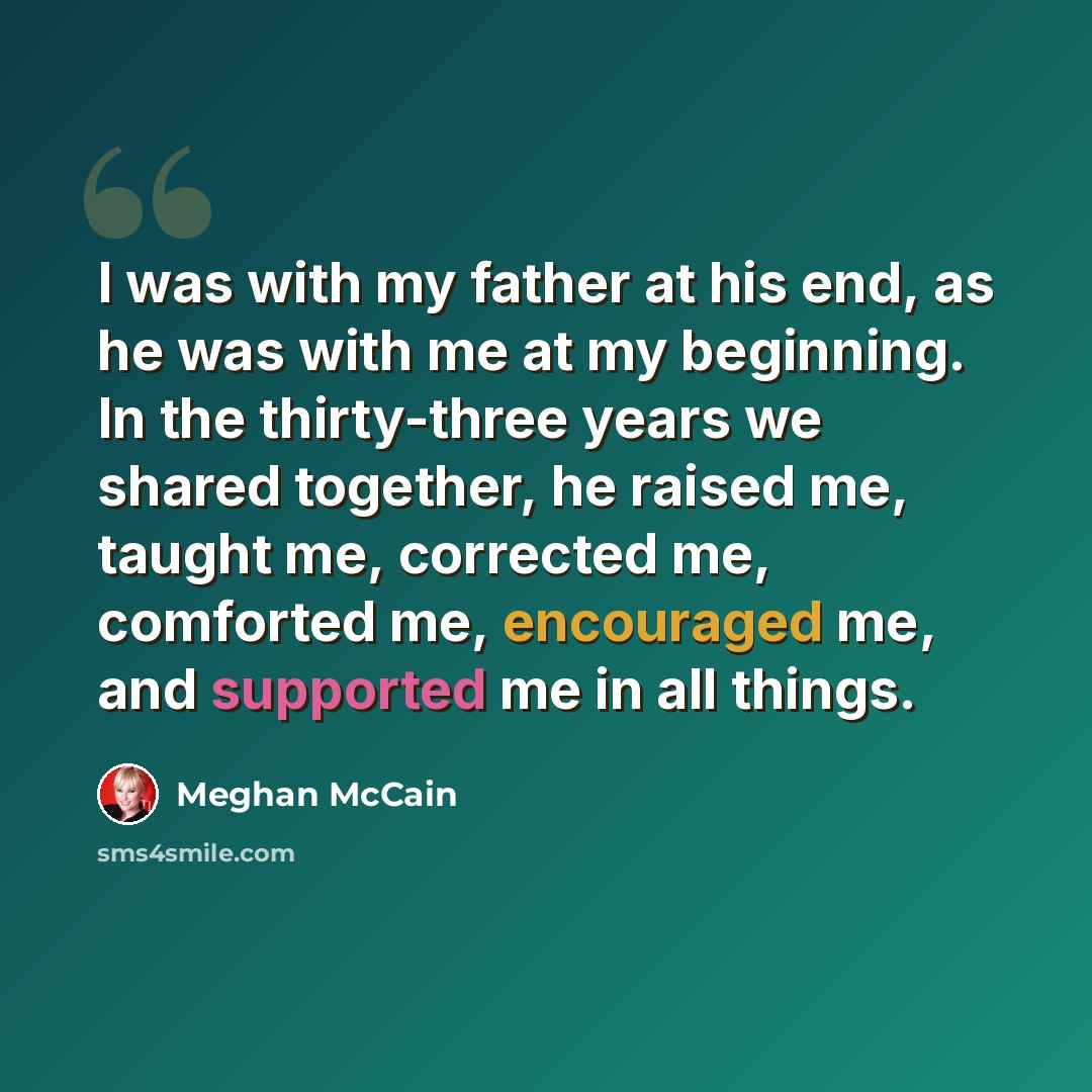 “I was with my father at his end, as he was with me at my beginning. In the thirty-three years we shared together, he raised me, taught me, corrected me, comforted me, encouraged me, and supported me in all things.” quote by Meghan McCain