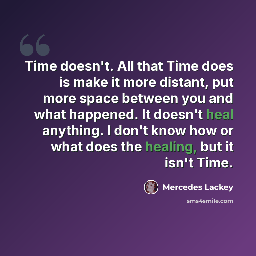 “Time doesn't. All that Time does is make it more distant, put more space between you and what happened. It doesn't heal anything. I don't know how or what does the healing, but it isn't Time.” quote by Mercedes Lackey