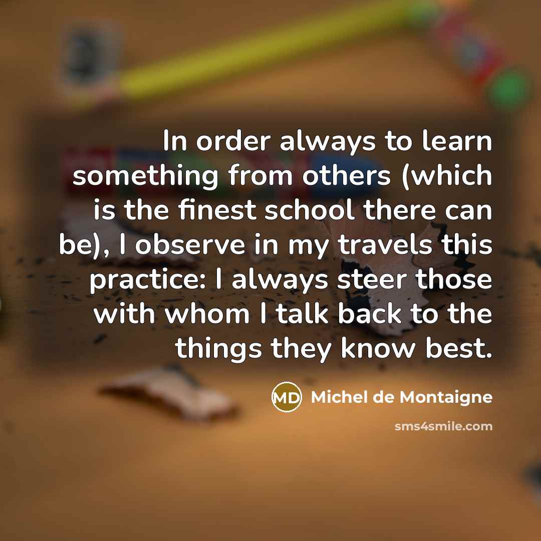 “In order always to learn something from others (which is the finest school there can be), I observe in my travels this practice: I always steer those with whom I talk back to the things they know best.” quote by Michel de Montaigne