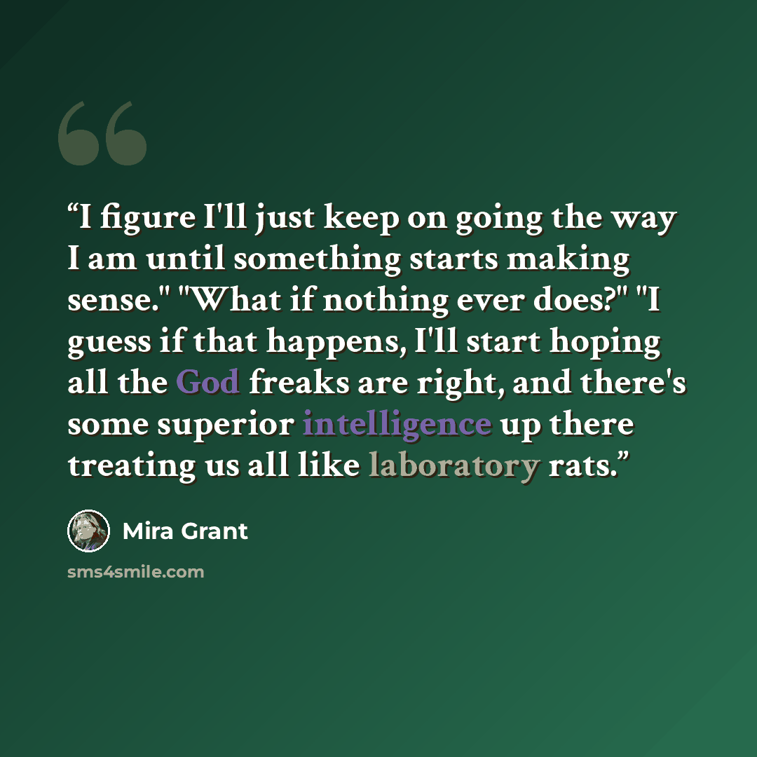 “I figure I'll just keep on going the way I am until something starts making sense." "What if nothing ever does?" "I guess if that happens, I'll start hoping all the God freaks are right, and there's some superior intelligence up there treating us all like laboratory rats.” quote by Mira Grant