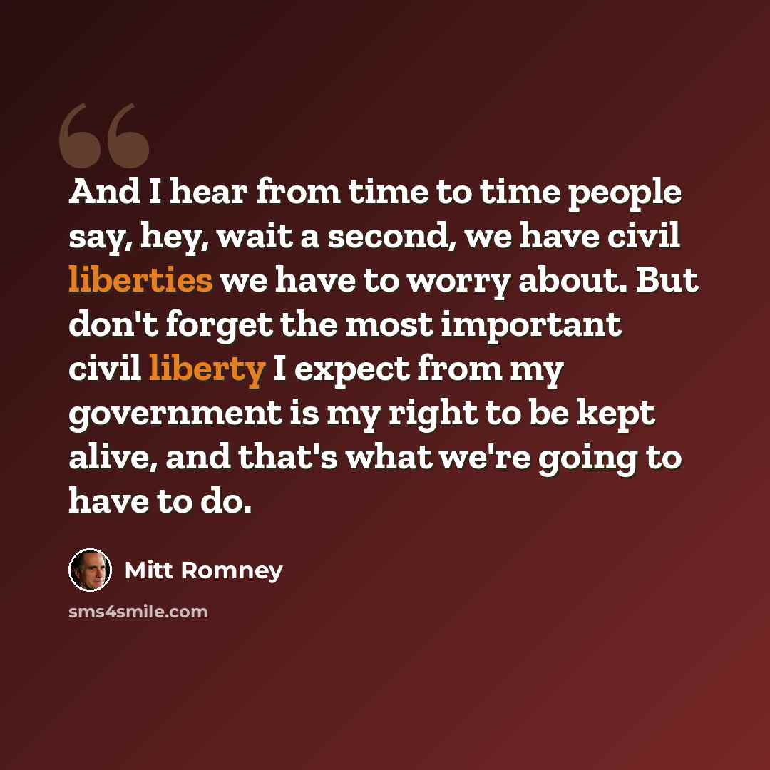 “And I hear from time to time people say, hey, wait a second, we have civil liberties we have to worry about. But don't forget the most important civil liberty I expect from my government is my right to be kept alive, and that's what we're going to have to do.” quote by Mitt Romney