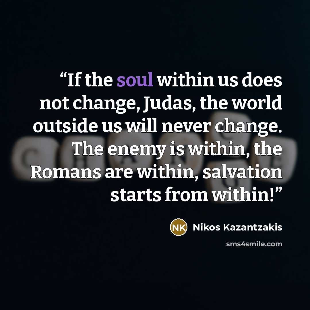 “If the soul within us does not change, Judas, the world outside us will never change. The enemy is within, the Romans are within, salvation starts from within!” quote by Nikos Kazantzakis