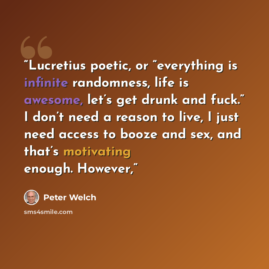 “Lucretius poetic, or “everything is infinite randomness, life is awesome, let’s get drunk and fuck.” I don’t need a reason to live, I just need access to booze and sex, and that’s motivating enough. However,” quote by Peter Welch