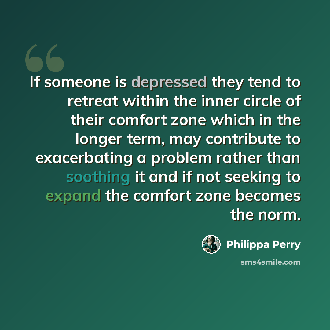 “If someone is depressed they tend to retreat within the inner circle of their comfort zone which in the longer term, may contribute to exacerbating a problem rather than soothing it and if not seeking to expand the comfort zone becomes the norm.” quote by Philippa Perry