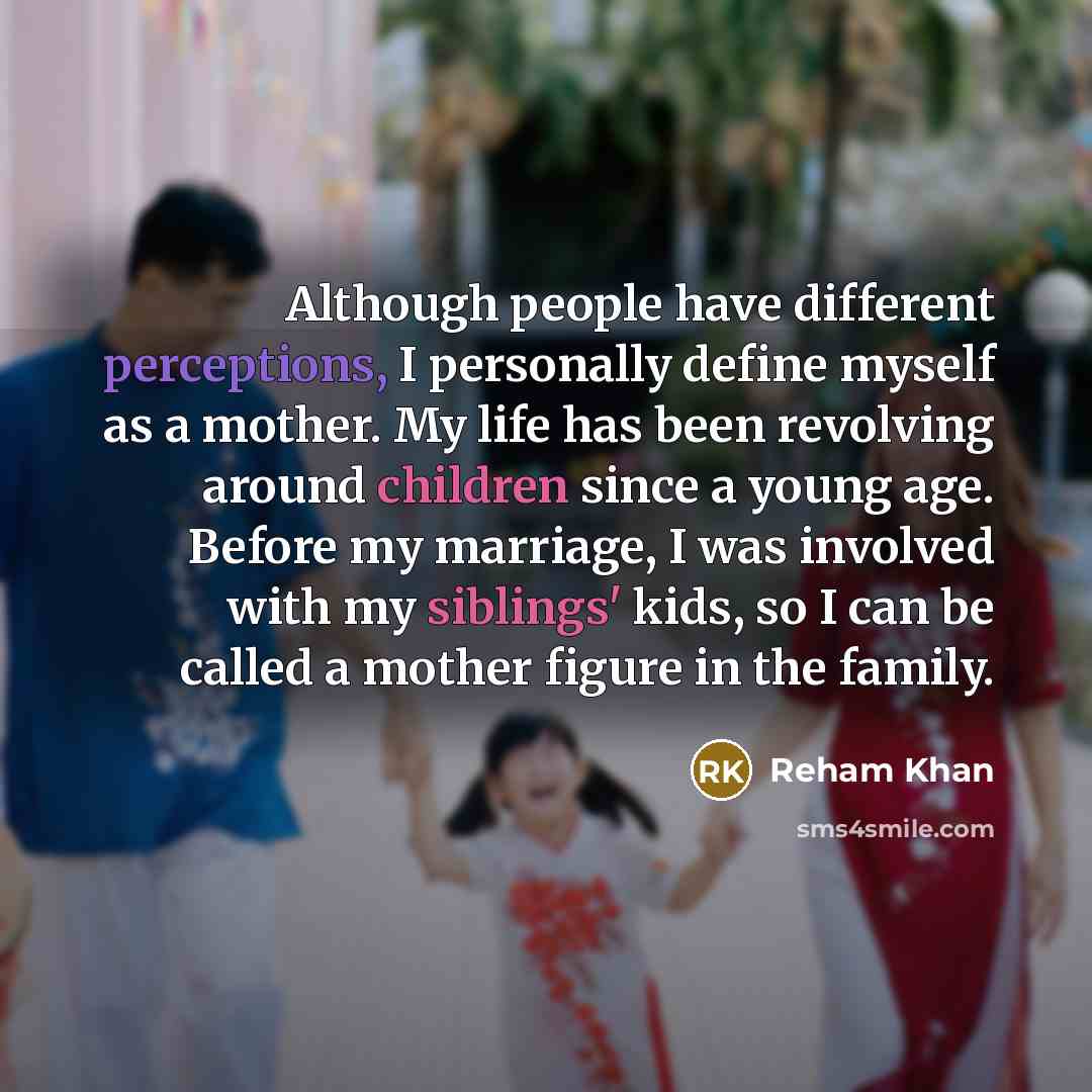 “Although people have different perceptions, I personally define myself as a mother. My life has been revolving around children since a young age. Before my marriage, I was involved with my siblings' kids, so I can be called a mother figure in the family.” quote by Reham Khan