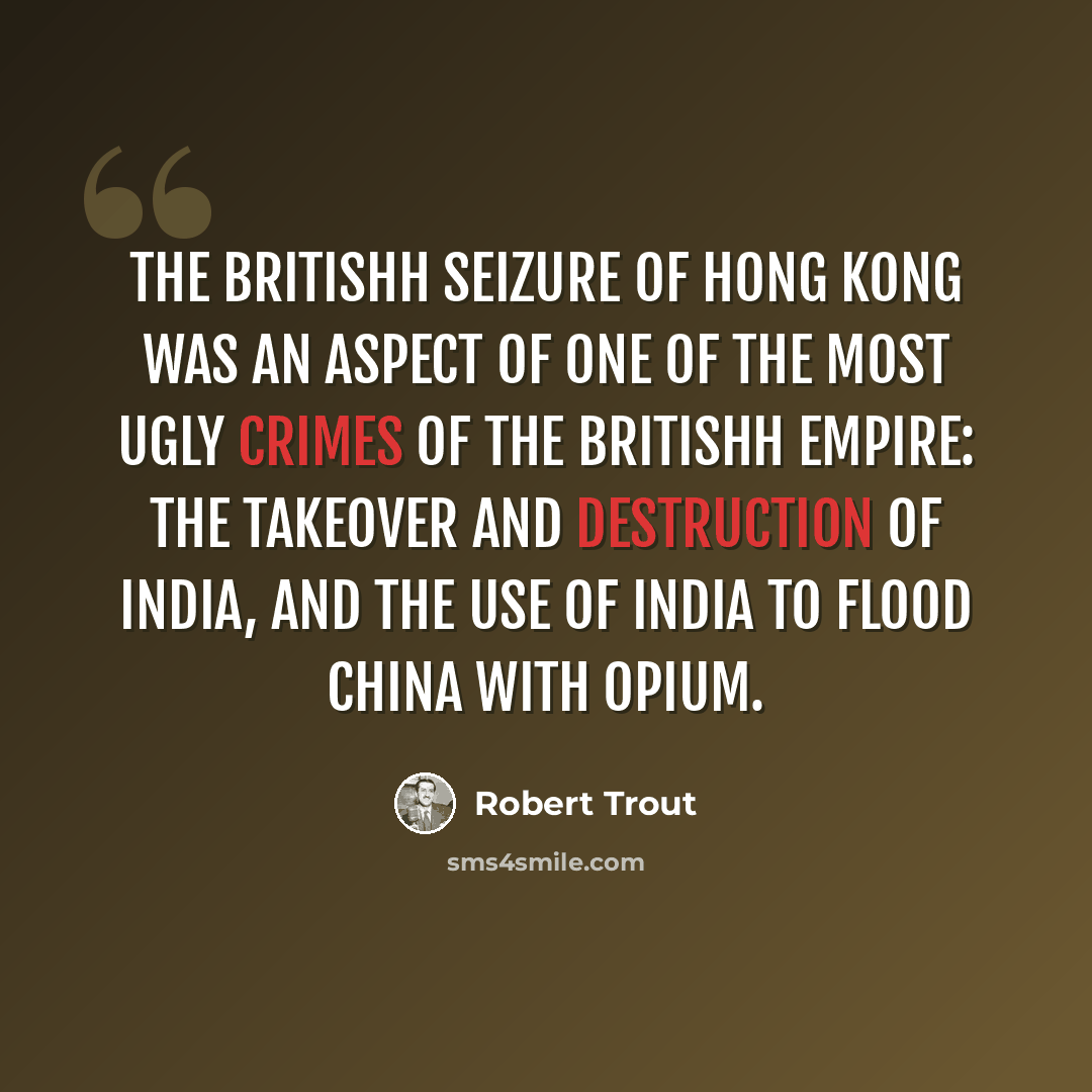 “The britishh seizure of Hong Kong was an aspect of one of the most ugly crimes of the britishh Empire: the takeover and destruction of India, and the use of India to flood China with opium.” quote by Robert Trout