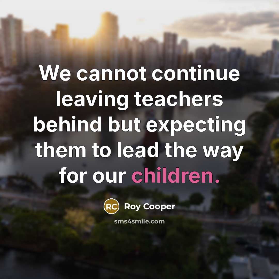 “We cannot continue leaving teachers behind but expecting them to lead the way for our children.” quote by Roy Cooper