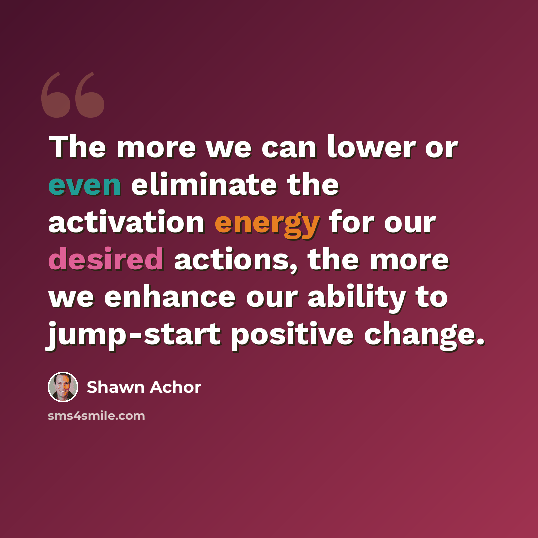 “The more we can lower or even eliminate the activation energy for our desired actions, the more we enhance our ability to jump-start positive change.” quote by Shawn Achor