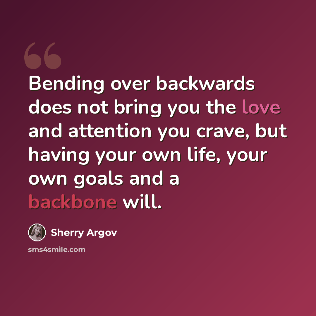 “Bending over backwards does not bring you the love and attention you crave, but having your own life, your own goals and a backbone will.” quote by Sherry Argov