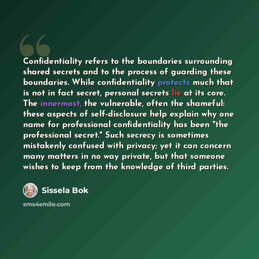 “Confidentiality refers to the boundaries surrounding shared secrets and to the process of guarding these boundaries. While confidentiality protects much that is not in fact secret, personal secrets lie at its core. The innermost, the vulnerable, often the shameful: these aspects of self-disclosure…” quote by Sissela Bok
