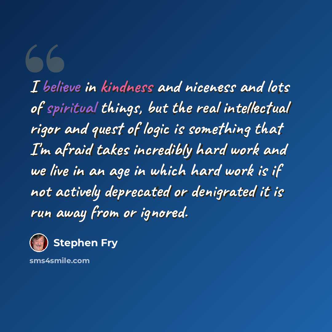 “I believe in kindness and niceness and lots of spiritual things, but the real intellectual rigor and quest of logic is something that I'm afraid takes incredibly hard work and we live in an age in which hard work is if not actively deprecated or denigrated it is run away from or ignored.” quote by Stephen Fry