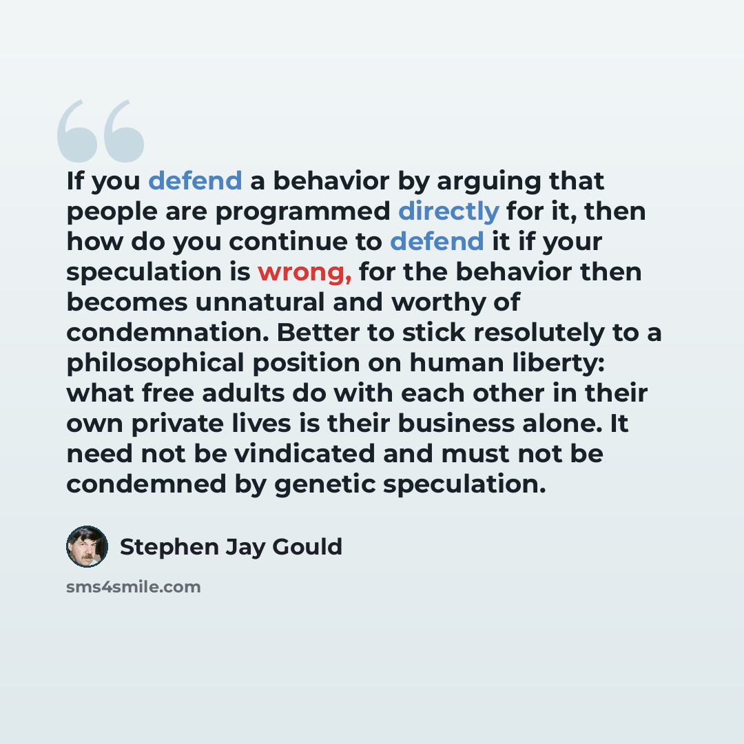“If you defend a behavior by arguing that people are programmed directly for it, then how do you continue to defend it if your speculation is wrong, for the behavior then becomes unnatural and worthy of condemnation. Better to stick resolutely to a philosophical position on human liberty: what free…” quote by Stephen Jay Gould