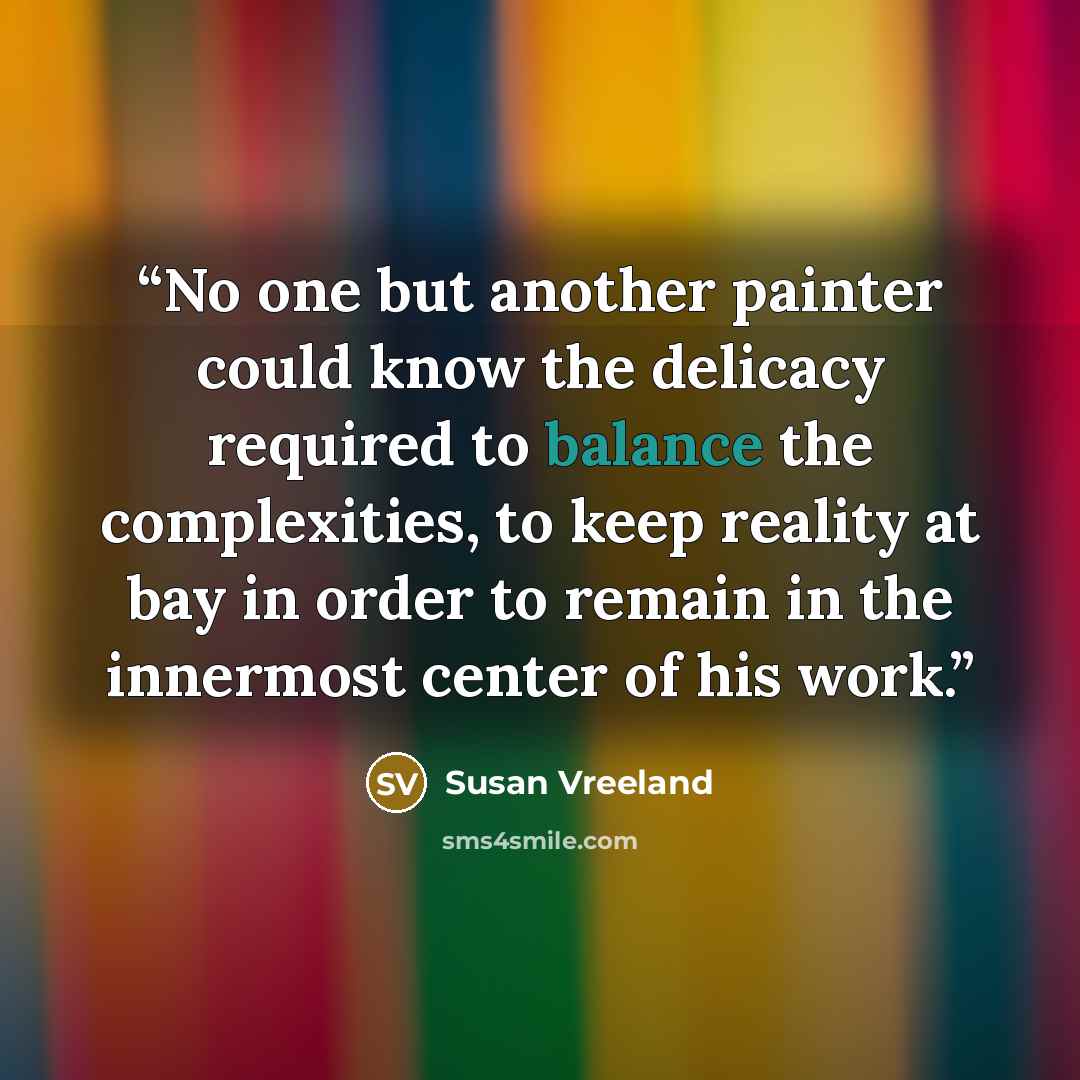 “No one but another painter could know the delicacy required to balance the complexities, to keep reality at bay in order to remain in the innermost center of his work.” quote by Susan Vreeland