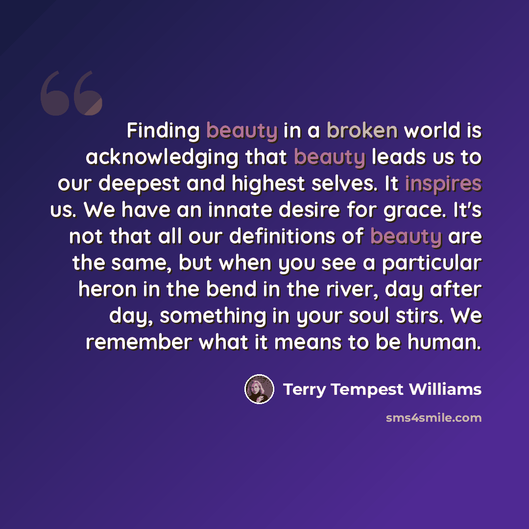 “Finding beauty in a broken world is acknowledging that beauty leads us to our deepest and highest selves. It inspires us. We have an innate desire for grace. It's not that all our definitions of beauty are the same, but when you see a particular heron in the bend in the river, day after day…” quote by Terry Tempest Williams