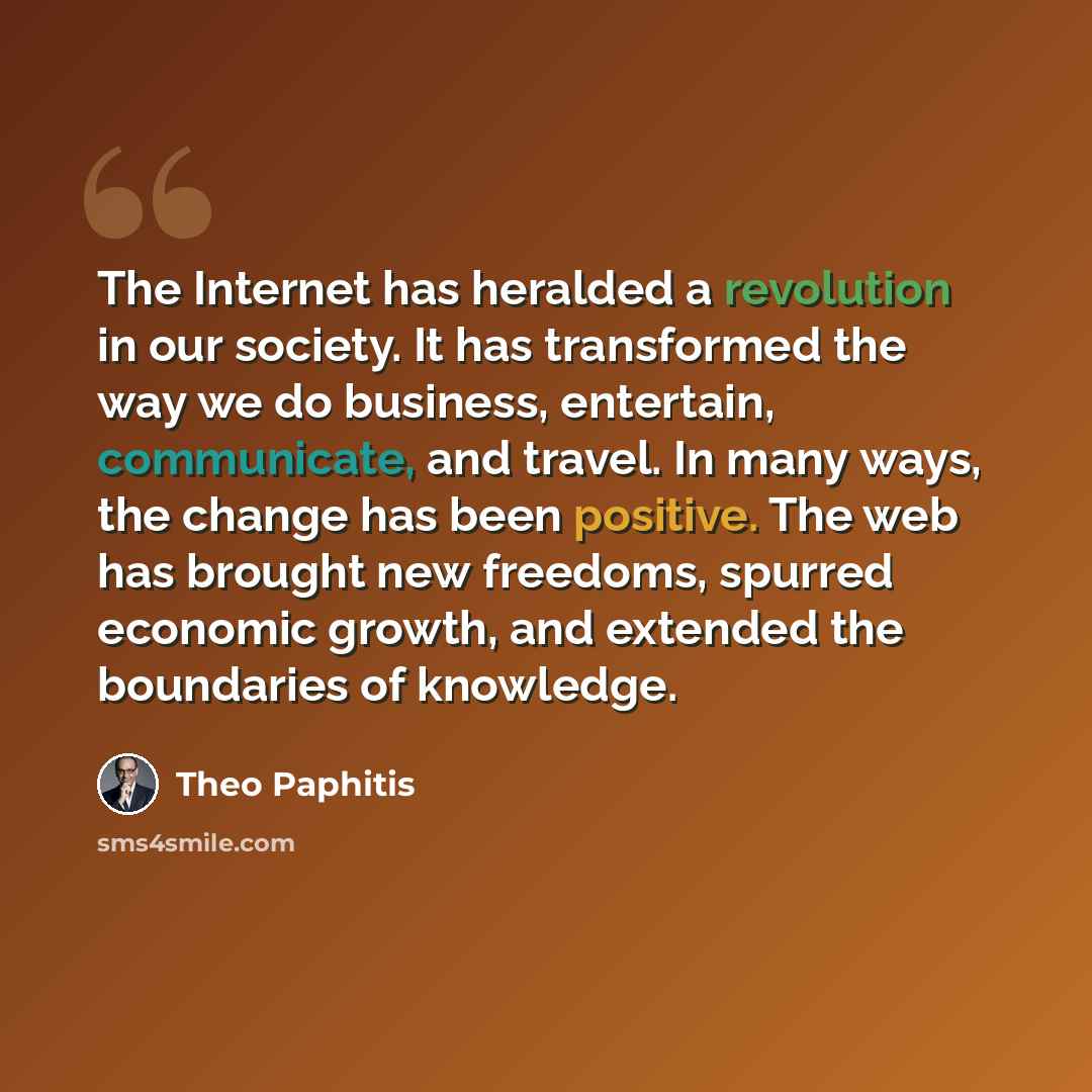 “The Internet has heralded a revolution in our society. It has transformed the way we do business, entertain, communicate, and travel. In many ways, the change has been positive. The web has brought new freedoms, spurred economic growth, and extended the boundaries of knowledge.” quote by Theo Paphitis