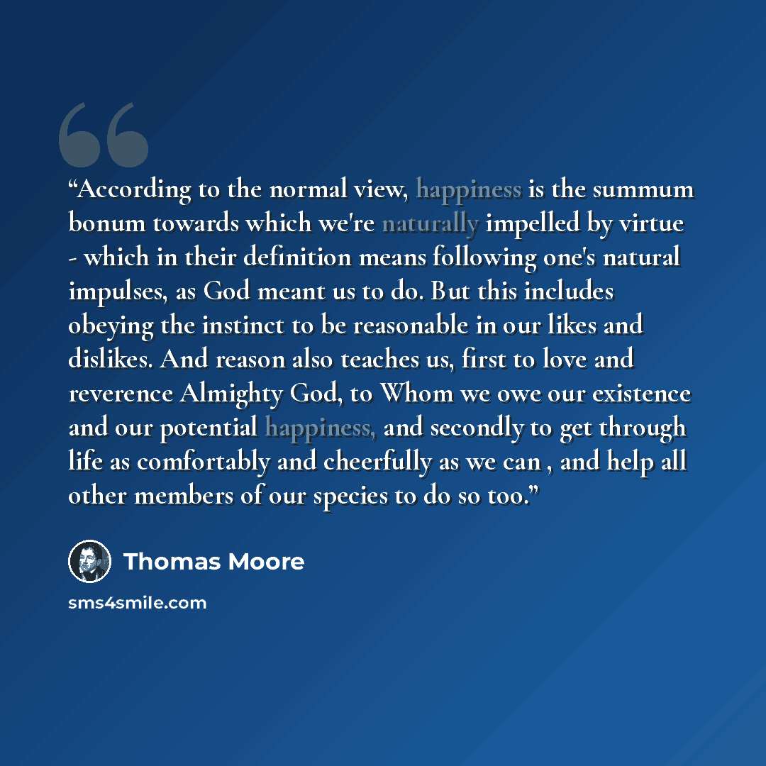 “According to the normal view, happiness is the summum bonum towards which we're naturally impelled by virtue - which in their definition means following one's natural impulses, as God meant us to do. But this includes obeying the instinct to be reasonable in our likes and dislikes. And reason also…” quote by Thomas Moore