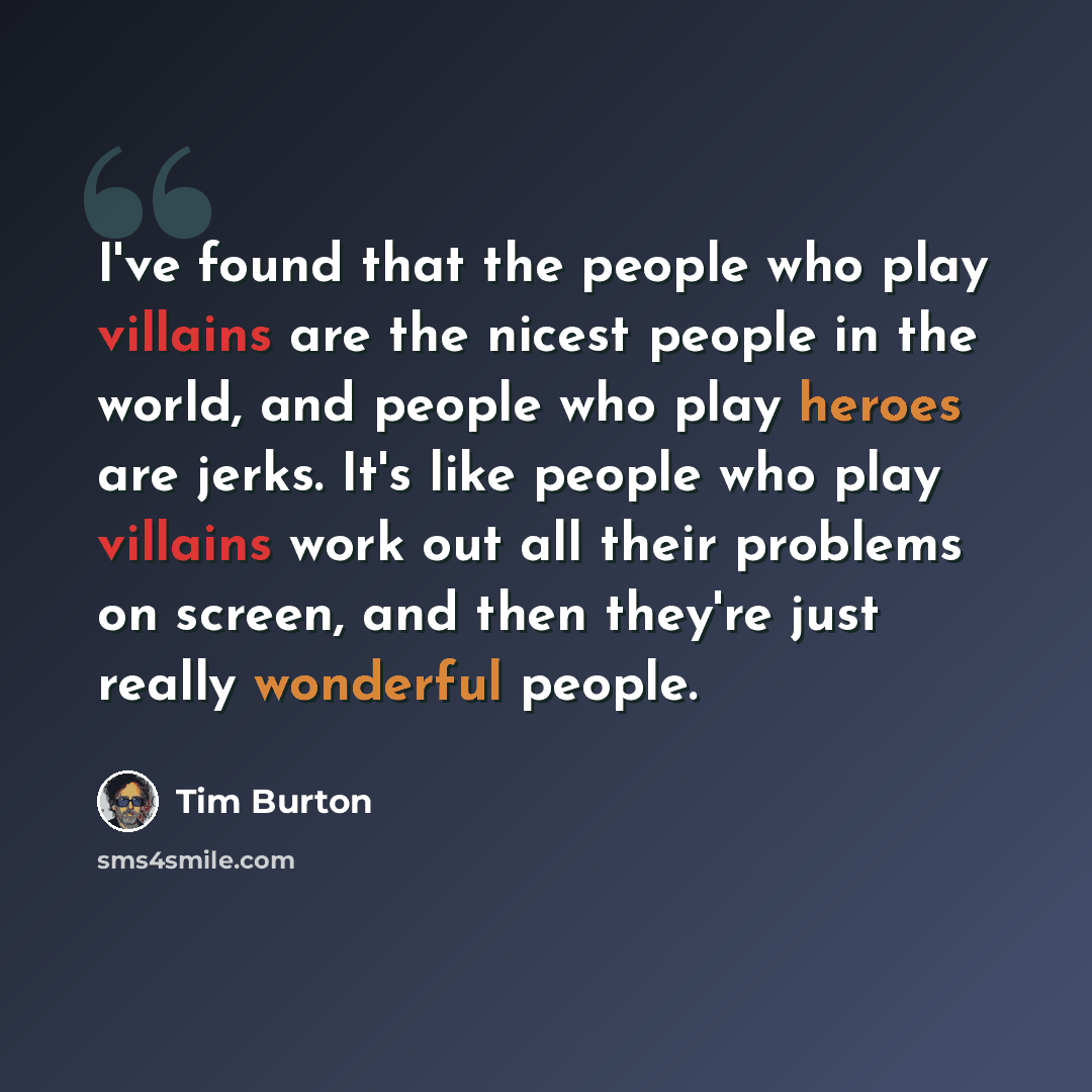 “I've found that the people who play villains are the nicest people in the world, and people who play heroes are jerks. It's like people who play villains work out all their problems on screen, and then they're just really wonderful people.” quote by Tim Burton
