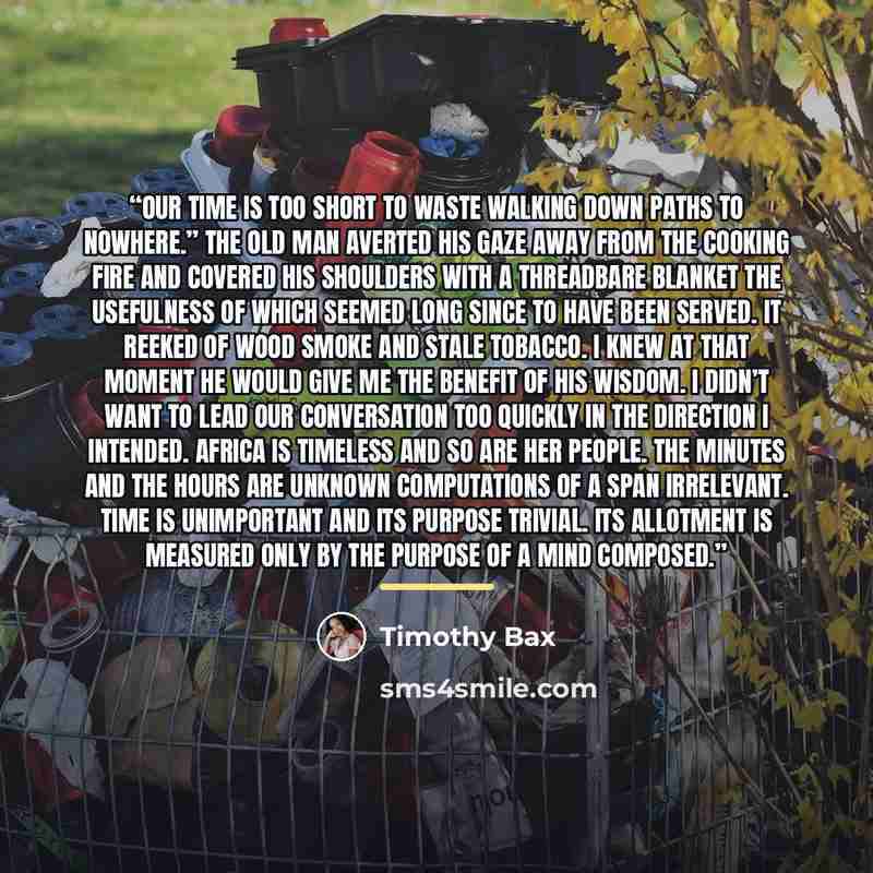 “Our time is too short to waste walking down paths to nowhere.” The old man averted his gaze away from the cooking fire and covered his shoulders with a threadbare blanket the usefulness of which seemed long since to have been served. It reeked of wood smoke and stale tobacco. I knew at that moment…” quote by Timothy Bax