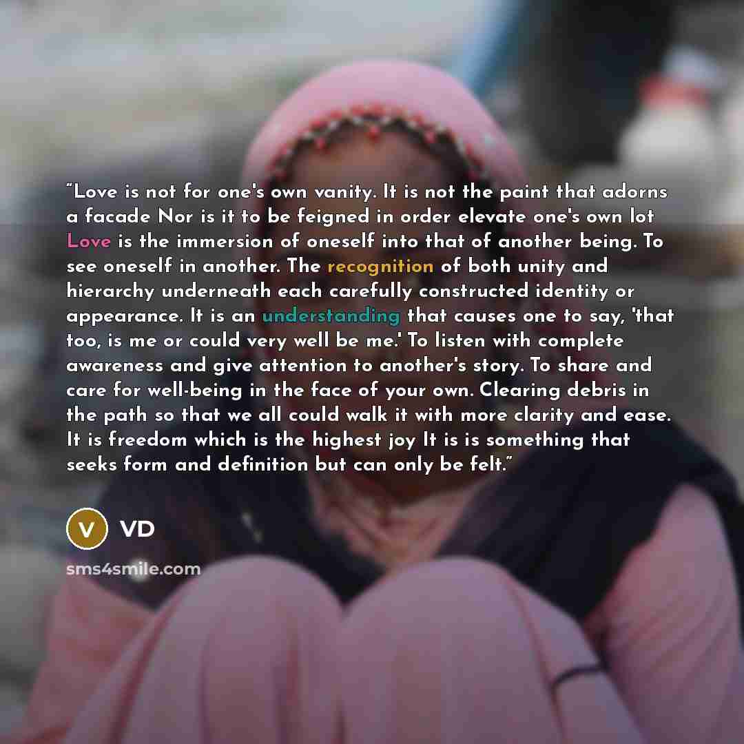 “Love is not for one's own vanity. It is not the paint that adorns a facade Nor is it to be feigned in order elevate one's own lot Love is the immersion of oneself into that of another being. To see oneself in another. The recognition of both unity and hierarchy underneath each carefully…” quote by VD