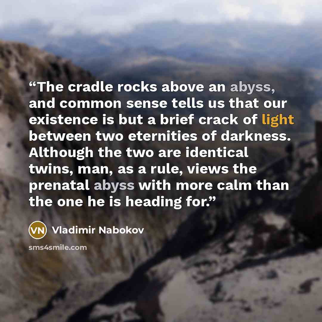 “The cradle rocks above an abyss, and common sense tells us that our existence is but a brief crack of light between two eternities of darkness. Although the two are identical twins, man, as a rule, views the prenatal abyss with more calm than the one he is heading for.” quote by Vladimir Nabokov