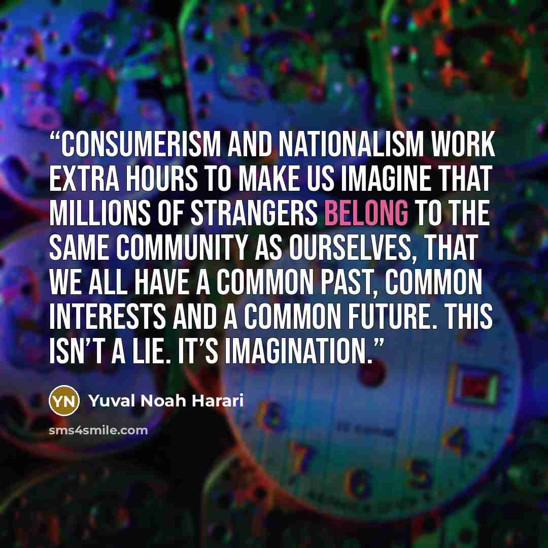 “Consumerism and nationalism work extra hours to make us imagine that millions of strangers belong to the same community as ourselves, that we all have a common past, common interests and a common future. This isn’t a lie. It’s imagination.” quote by Yuval Noah Harari