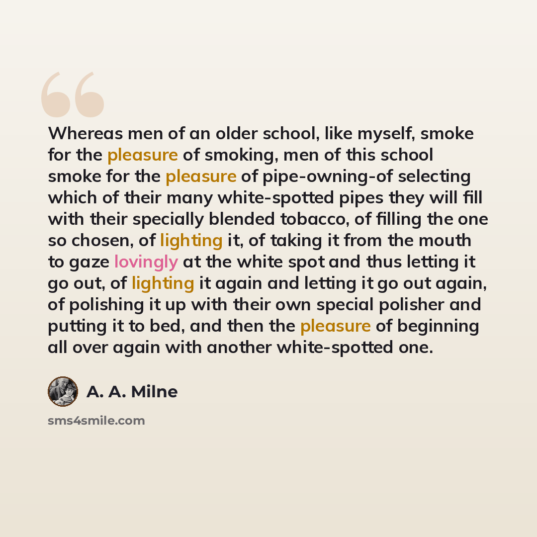 “Whereas men of an older school, like myself, smoke for the pleasure of smoking, men of this school smoke for the pleasure of pipe-owning-of selecting which of their many white-spotted pipes they will fill with their specially blended tobacco, of filling the one so chosen, of lighting it, of taking…” quote by A. A. Milne