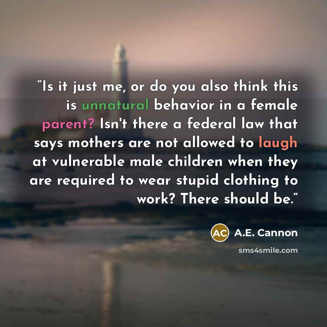 “Is it just me, or do you also think this is unnatural behavior in a female parent? Isn't there a federal law that says mothers are not allowed to laugh at vulnerable male children when they are required to wear stupid clothing to work? There should be.” quote by A.E. Cannon