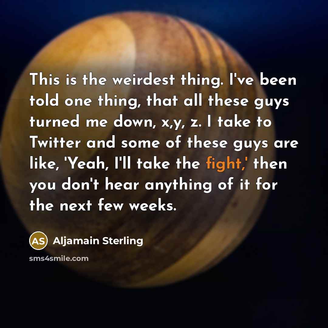“This is the weirdest thing. I've been told one thing, that all these guys turned me down, x,y, z. I take to Twitter and some of these guys are like, 'Yeah, I'll take the fight,' then you don't hear anything of it for the next few weeks.” quote by Aljamain Sterling