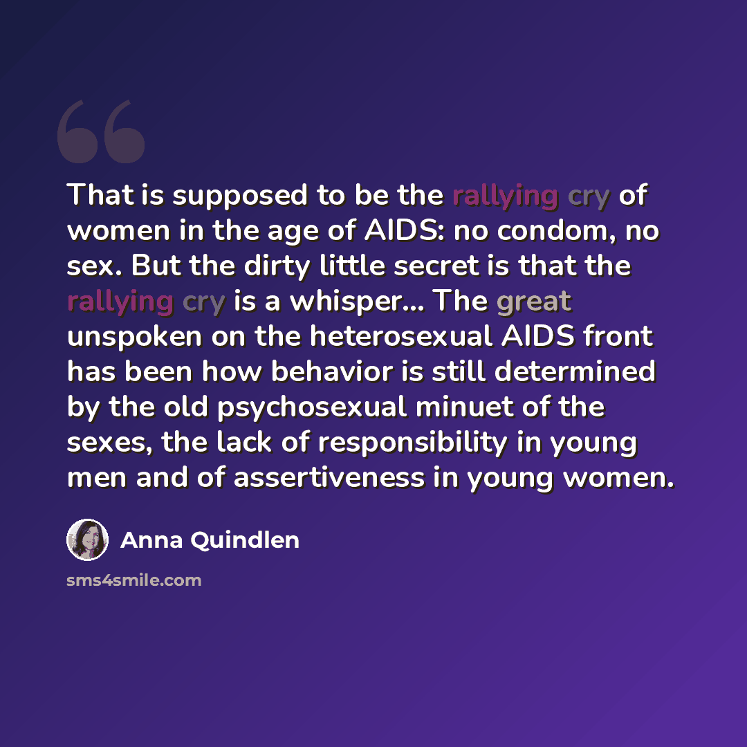 “That is supposed to be the rallying cry of women in the age of AIDS: no condom, no sex. But the dirty little secret is that the rallying cry is a whisper… The great unspoken on the heterosexual AIDS front has been how behavior is still determined by the old psychosexual minuet of the sexes, the…” quote by Anna Quindlen