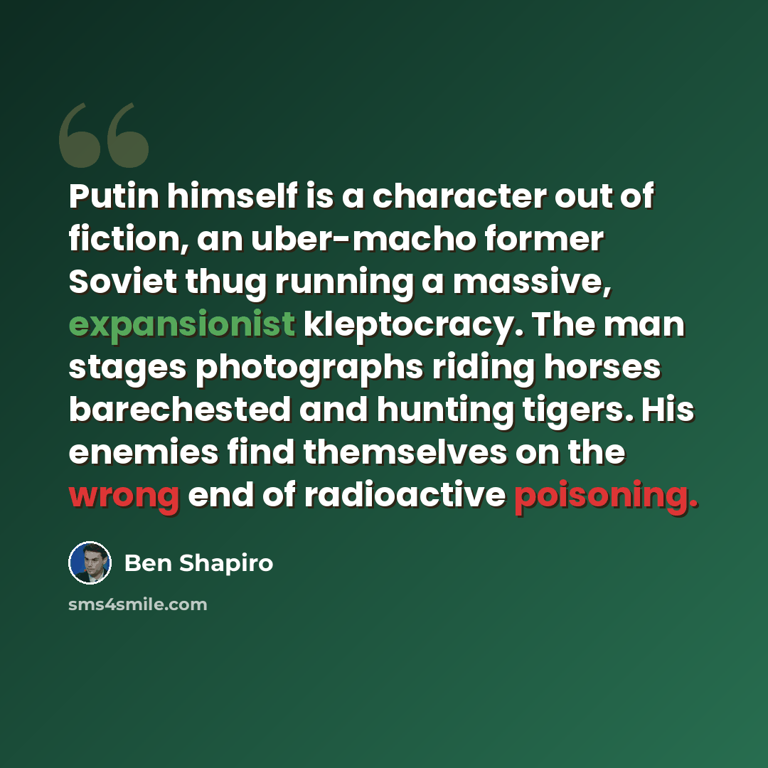 “Putin himself is a character out of fiction, an uber-macho former Soviet thug running a massive, expansionist kleptocracy. The man stages photographs riding horses barechested and hunting tigers. His enemies find themselves on the wrong end of radioactive poisoning.” quote by Ben Shapiro