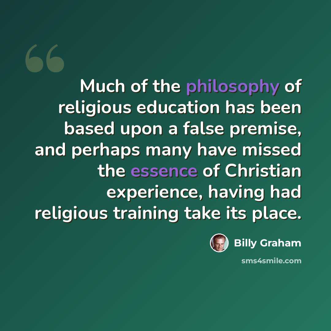 “Much of the philosophy of religious education has been based upon a false premise, and perhaps many have missed the essence of Christian experience, having had religious training take its place.” quote by Billy Graham