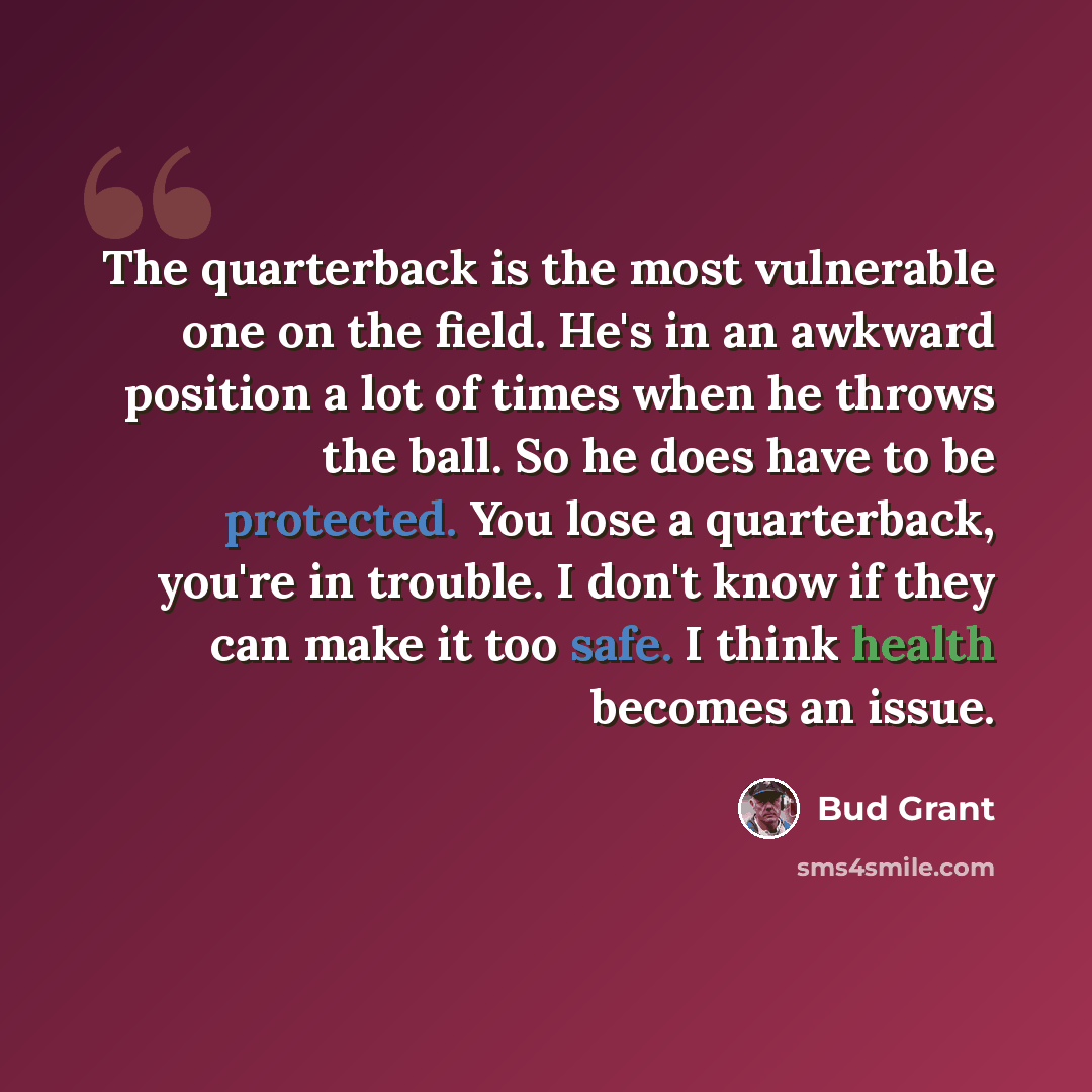 “The quarterback is the most vulnerable one on the field. He's in an awkward position a lot of times when he throws the ball. So he does have to be protected. You lose a quarterback, you're in trouble. I don't know if they can make it too safe. I think health becomes an issue.” quote by Bud Grant