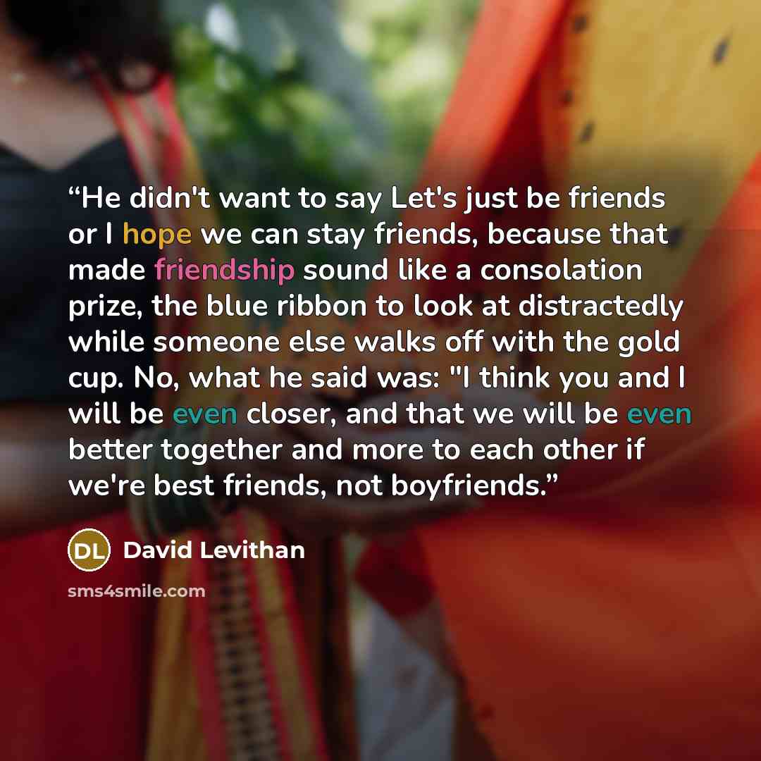 “He didn't want to say Let's just be friends or I hope we can stay friends, because that made friendship sound like a consolation prize, the blue ribbon to look at distractedly while someone else walks off with the gold cup. No, what he said was: "I think you and I will be even closer, and that we…” quote by David Levithan