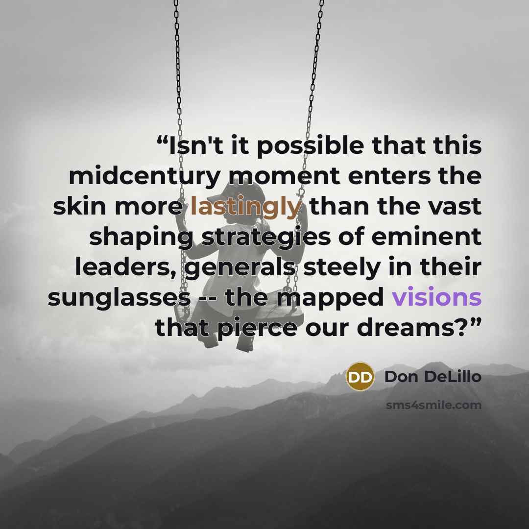 “Isn't it possible that this midcentury moment enters the skin more lastingly than the vast shaping strategies of eminent leaders, generals steely in their sunglasses -- the mapped visions that pierce our dreams?” quote by Don DeLillo