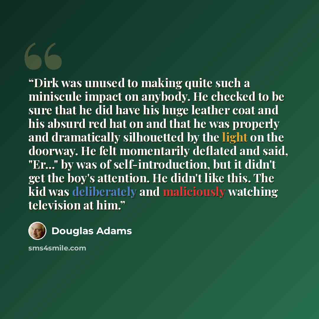 “Dirk was unused to making quite such a miniscule impact on anybody. He checked to be sure that he did have his huge leather coat and his absurd red hat on and that he was properly and dramatically silhouetted by the light on the doorway. He felt momentarily deflated and said, "Er..." by was of…” quote by Douglas Adams