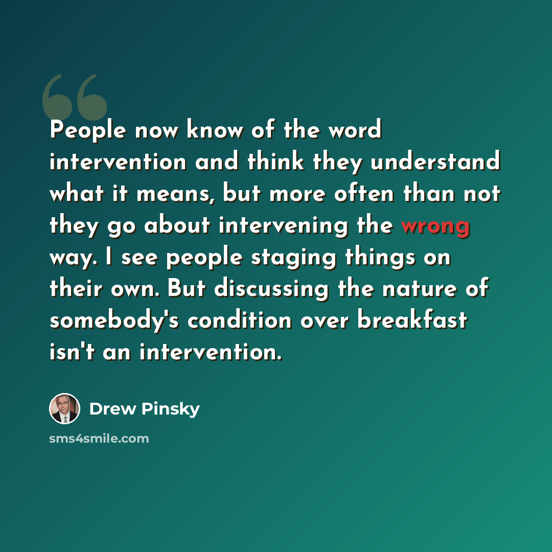 “People now know of the word intervention and think they understand what it means, but more often than not they go about intervening the wrong way. I see people staging things on their own. But discussing the nature of somebody's condition over breakfast isn't an intervention.” quote by Drew Pinsky
