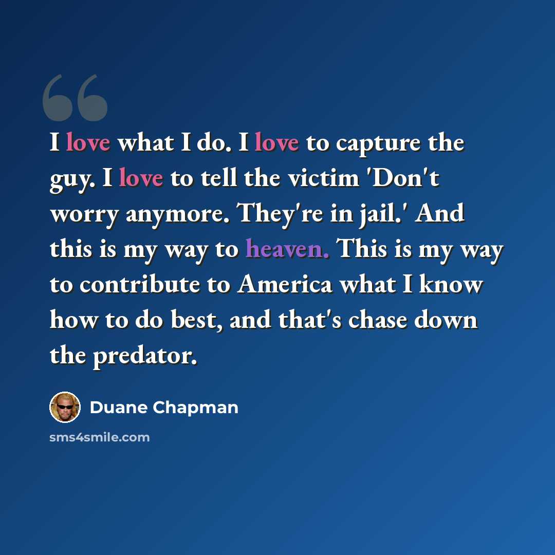 “I love what I do. I love to capture the guy. I love to tell the victim 'Don't worry anymore. They're in jail.' And this is my way to heaven. This is my way to contribute to America what I know how to do best, and that's chase down the predator.” quote by Duane Chapman