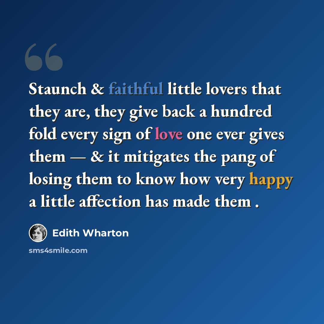 “Staunch & faithful little lovers that they are, they give back a hundred fold every sign of love one ever gives them — & it mitigates the pang of losing them to know how very happy a little affection has made them .” quote by Edith Wharton