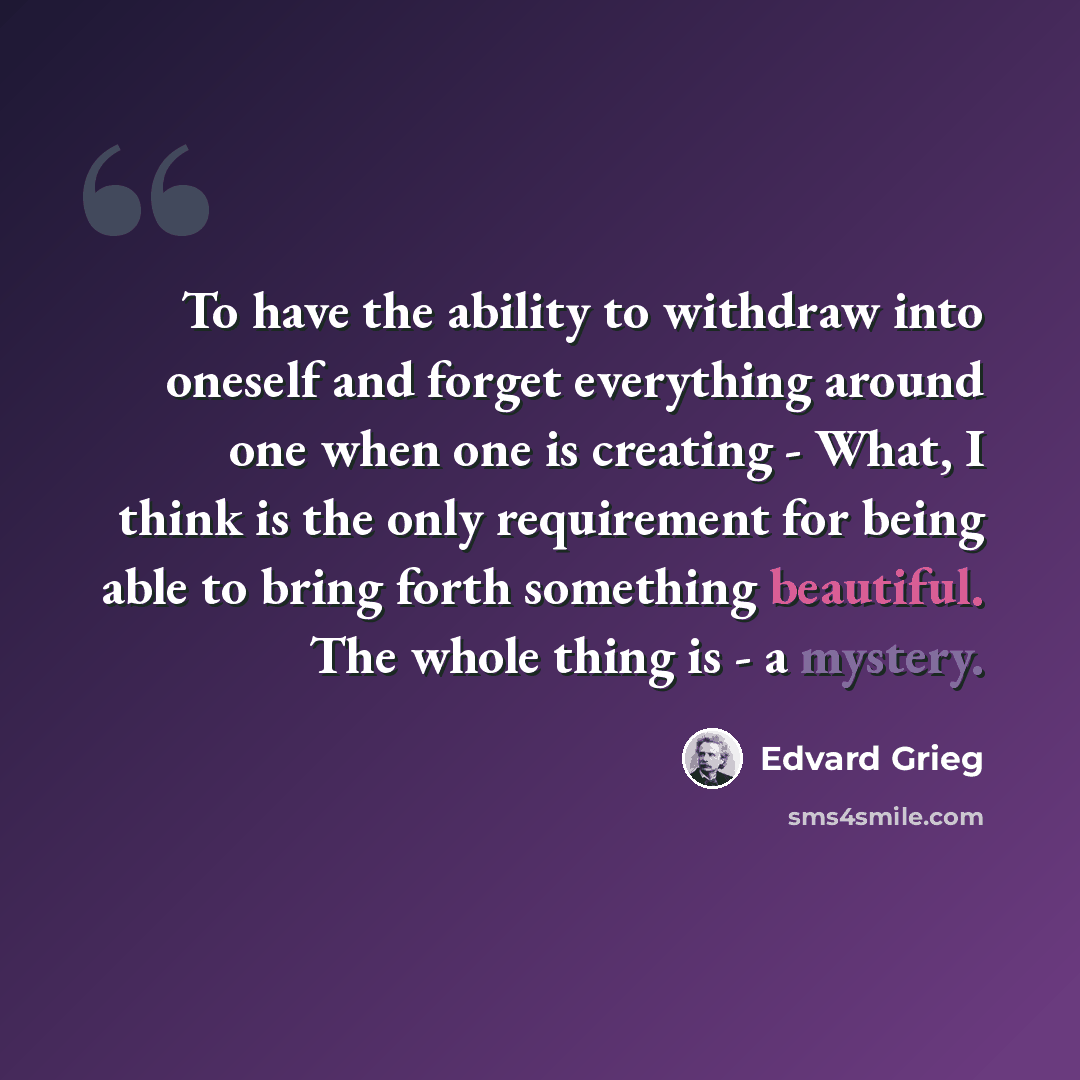 “To have the ability to withdraw into oneself and forget everything around one when one is creating - What, I think is the only requirement for being able to bring forth something beautiful. The whole thing is - a mystery.” quote by Edvard Grieg
