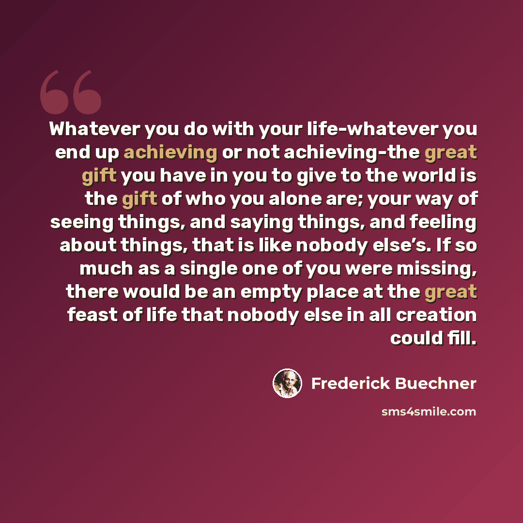 “Whatever you do with your life-whatever you end up achieving or not achieving-the great gift you have in you to give to the world is the gift of who you alone are; your way of seeing things, and saying things, and feeling about things, that is like nobody else’s. If so much as a single one of you…” quote by Frederick Buechner