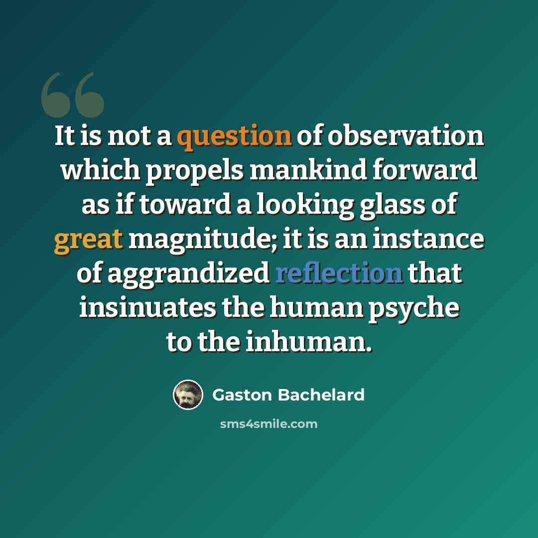 “It is not a question of observation which propels mankind forward as if toward a looking glass of great magnitude; it is an instance of aggrandized reflection that insinuates the human psyche to the inhuman.” quote by Gaston Bachelard