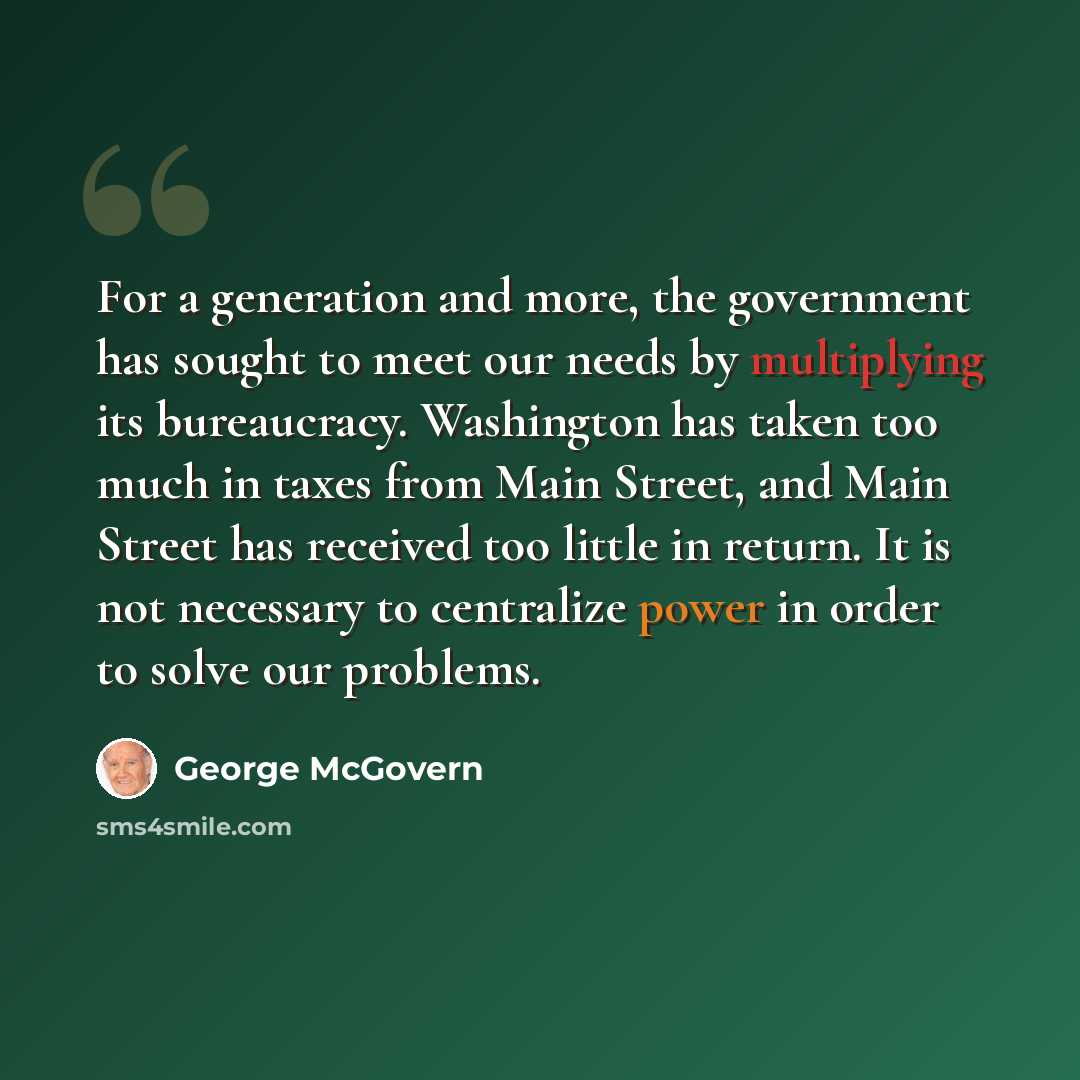 “For a generation and more, the government has sought to meet our needs by multiplying its bureaucracy. Washington has taken too much in taxes from Main Street, and Main Street has received too little in return. It is not necessary to centralize power in order to solve our problems.” quote by George McGovern