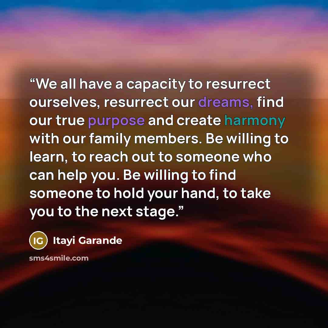 “We all have a capacity to resurrect ourselves, resurrect our dreams, find our true purpose and create harmony with our family members. Be willing to learn, to reach out to someone who can help you. Be willing to find someone to hold your hand, to take you to the next stage.” quote by Itayi Garande