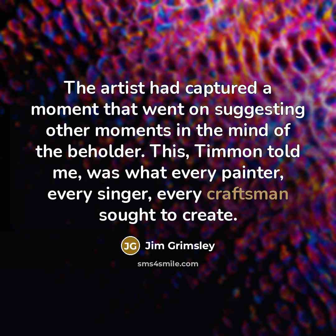 “The artist had captured a moment that went on suggesting other moments in the mind of the beholder. This, Timmon told me, was what every painter, every singer, every craftsman sought to create.” quote by Jim Grimsley