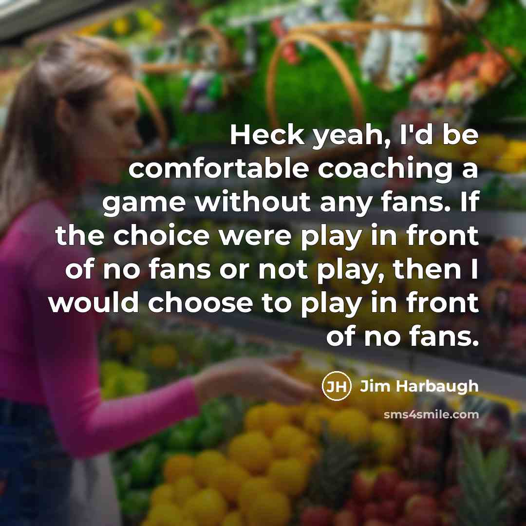 “Heck yeah, I'd be comfortable coaching a game without any fans. If the choice were play in front of no fans or not play, then I would choose to play in front of no fans.” quote by Jim Harbaugh