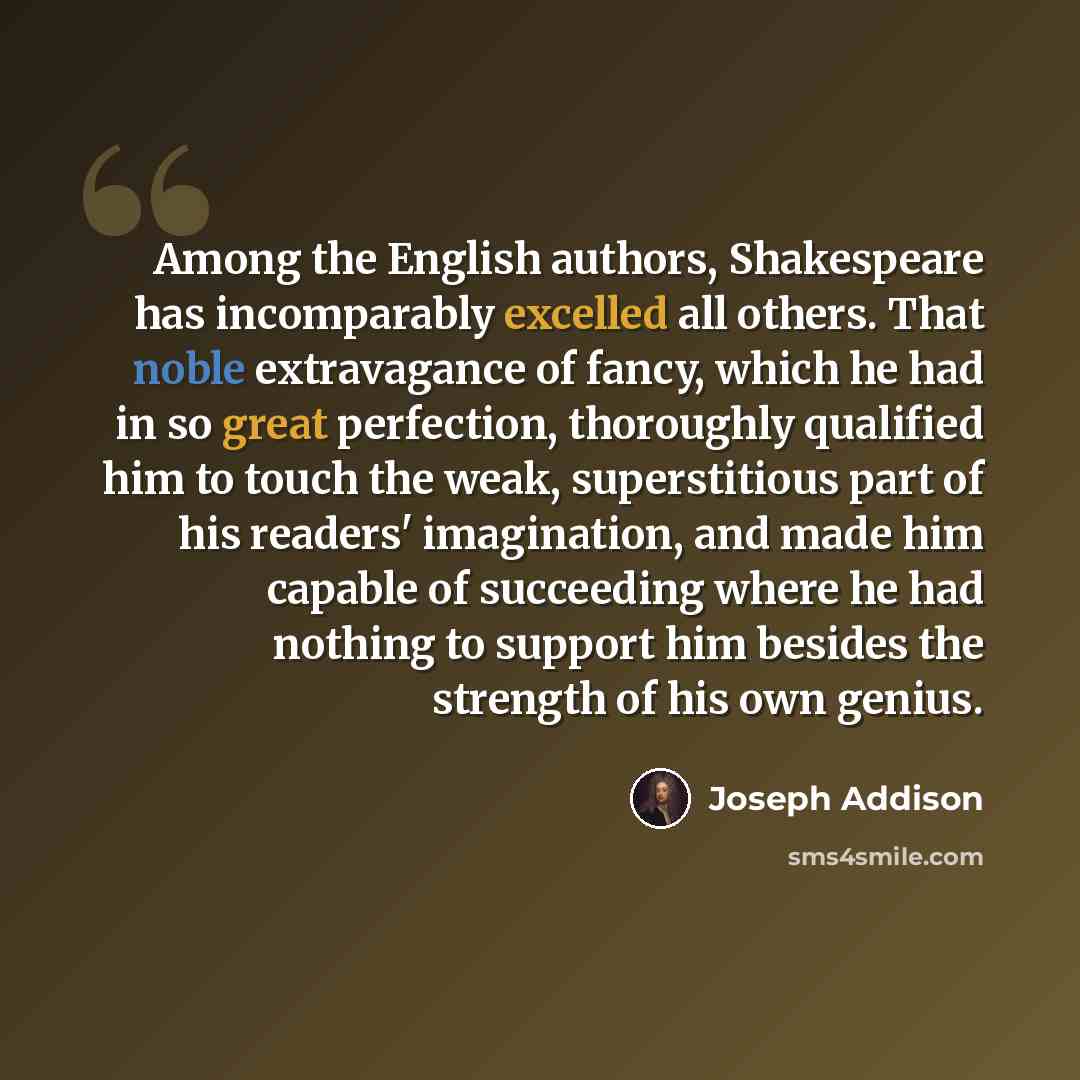 “Among the English authors, Shakespeare has incomparably excelled all others. That noble extravagance of fancy, which he had in so great perfection, thoroughly qualified him to touch the weak, superstitious part of his readers' imagination, and made him capable of succeeding where he had nothing to…” quote by Joseph Addison