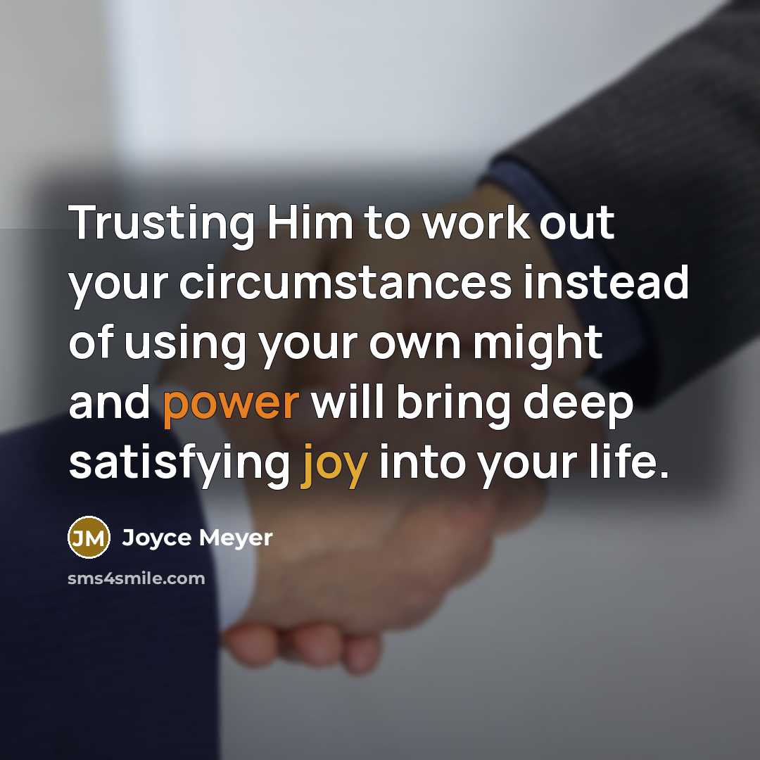 “Trusting Him to work out your circumstances instead of using your own might and power will bring deep satisfying joy into your life.” quote by Joyce Meyer