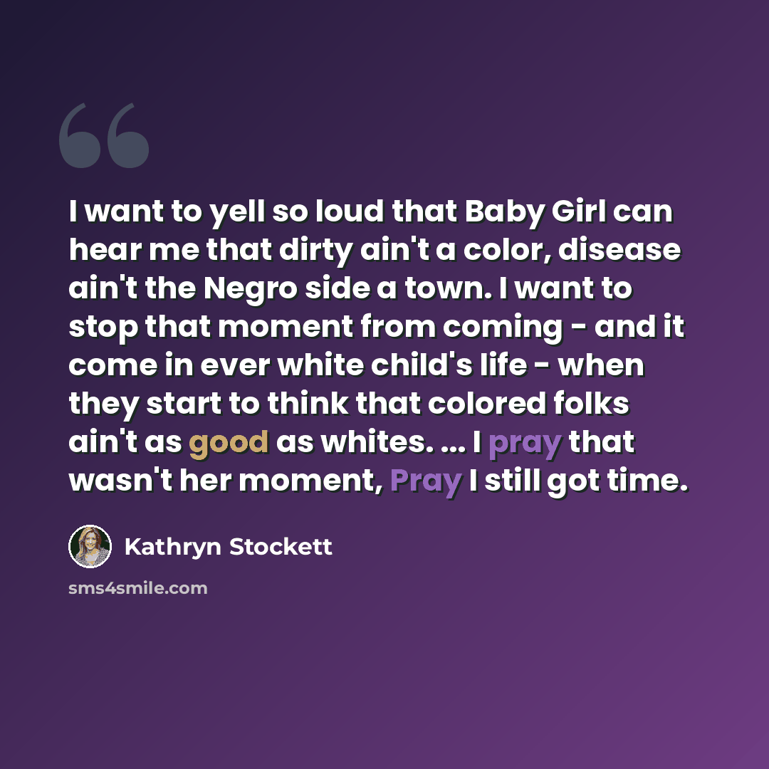 “I want to yell so loud that Baby Girl can hear me that dirty ain't a color, disease ain't the Negro side a town. I want to stop that moment from coming - and it come in ever white child's life - when they start to think that colored folks ain't as good as whites. ... I pray that wasn't her moment…” quote by Kathryn Stockett