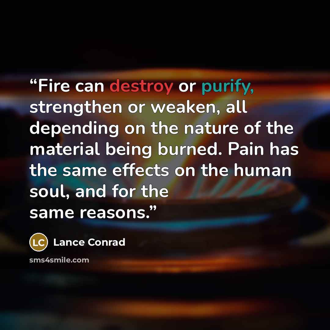“Fire can destroy or purify, strengthen or weaken, all depending on the nature of the material being burned. Pain has the same effects on the human soul, and for the same reasons.” quote by Lance Conrad